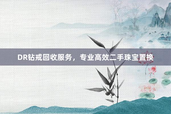 DR钻戒回收服务，专业高效二手珠宝置换